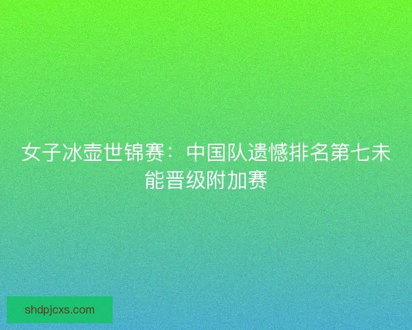女子冰壶世锦赛：中国队遗憾排名第七未能晋级附加赛