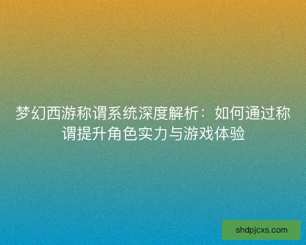 梦幻西游称谓系统深度解析：如何通过称谓提升角色实力与游戏体验