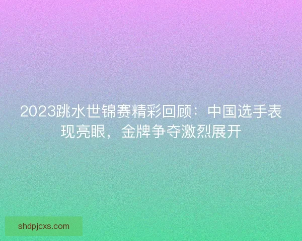 2023跳水世锦赛精彩回顾：中国选手表现亮眼，金牌争夺激烈展开