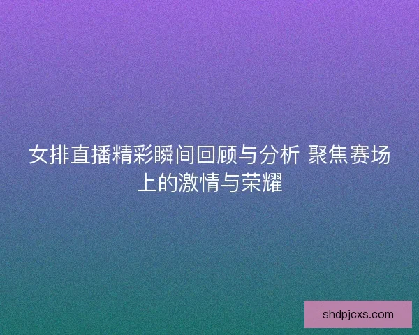 女排直播精彩瞬间回顾与分析 聚焦赛场上的激情与荣耀