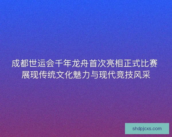 成都世运会千年龙舟首次亮相正式比赛 展现传统文化魅力与现代竞技风采