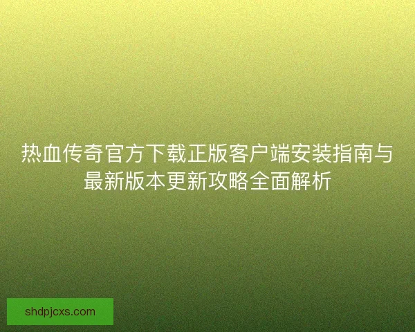 热血传奇官方下载正版客户端安装指南与最新版本更新攻略全面解析