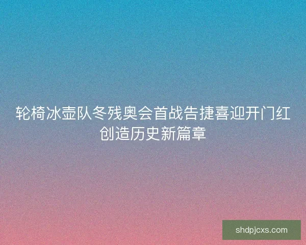 轮椅冰壶队冬残奥会首战告捷喜迎开门红创造历史新篇章