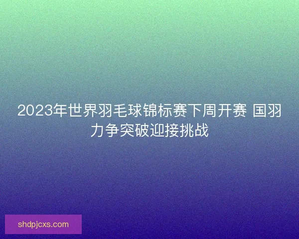 2023年世界羽毛球锦标赛下周开赛 国羽力争突破迎接挑战