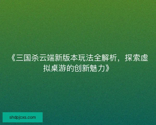 《三国杀云端新版本玩法全解析，探索虚拟桌游的创新魅力》