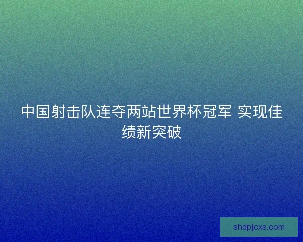 中国射击队连夺两站世界杯冠军 实现佳绩新突破