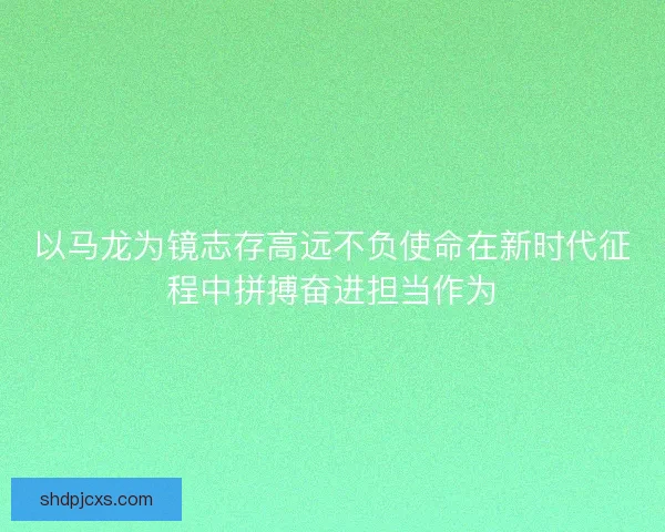 以马龙为镜志存高远不负使命在新时代征程中拼搏奋进担当作为