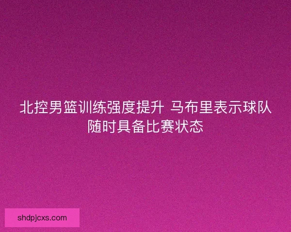 北控男篮训练强度提升 马布里表示球队随时具备比赛状态