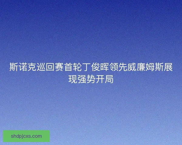 斯诺克巡回赛首轮丁俊晖领先威廉姆斯展现强势开局