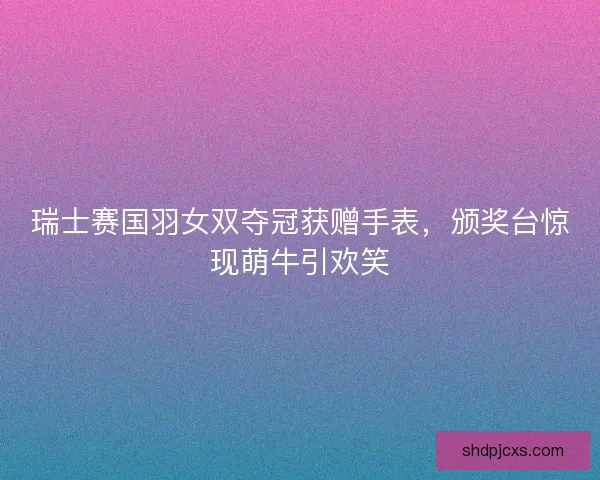 瑞士赛国羽女双夺冠获赠手表，颁奖台惊现萌牛引欢笑