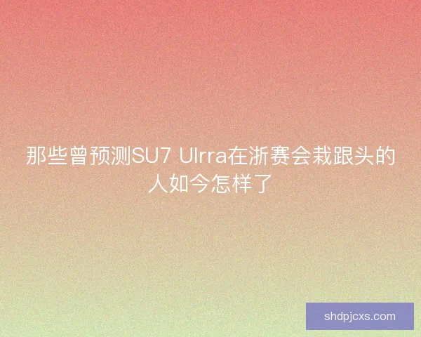 那些曾预测SU7 Ulrra在浙赛会栽跟头的人如今怎样了