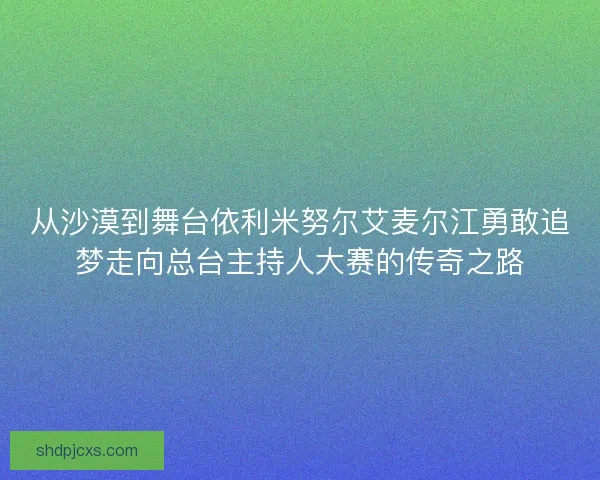 从沙漠到舞台依利米努尔艾麦尔江勇敢追梦走向总台主持人大赛的传奇之路