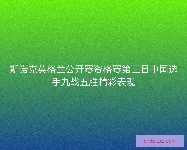 斯诺克英格兰公开赛资格赛第三日中国选手九战五胜精彩表现
