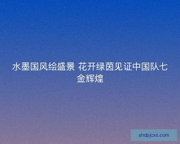 水墨国风绘盛景 花开绿茵见证中国队七金辉煌