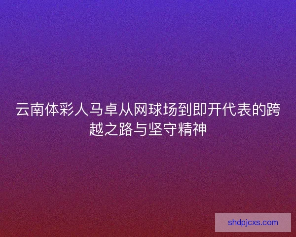 云南体彩人马卓从网球场到即开代表的跨越之路与坚守精神