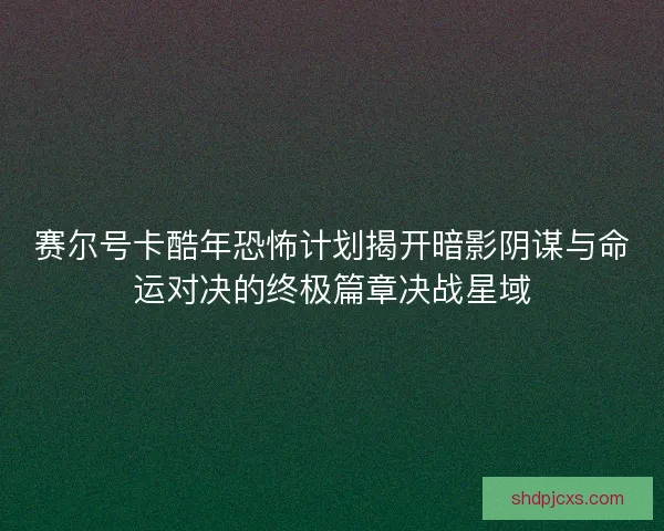 赛尔号卡酷年恐怖计划揭开暗影阴谋与命运对决的终极篇章决战星域
