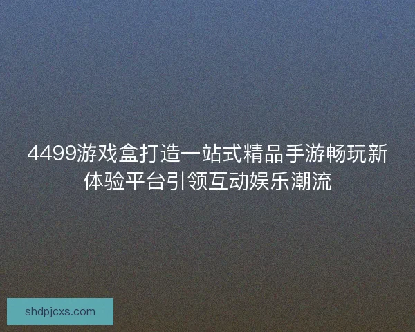 4499游戏盒打造一站式精品手游畅玩新体验平台引领互动娱乐潮流