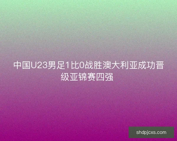 中国U23男足1比0战胜澳大利亚成功晋级亚锦赛四强 
