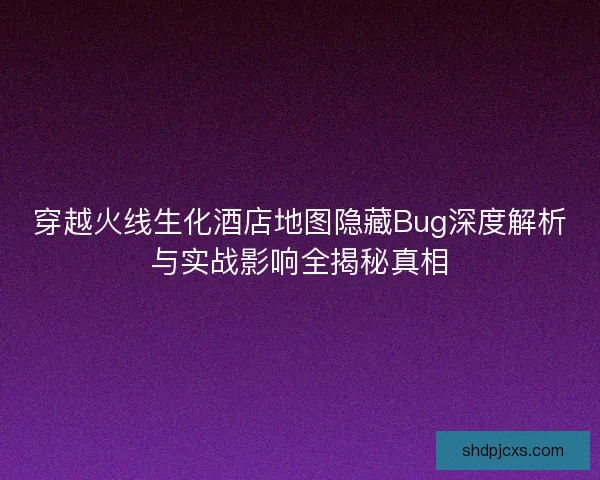 穿越火线生化酒店地图隐藏Bug深度解析与实战影响全揭秘真相