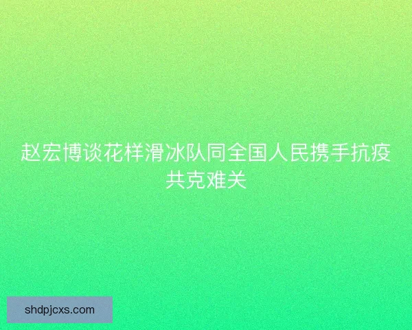 赵宏博谈花样滑冰队同全国人民携手抗疫共克难关