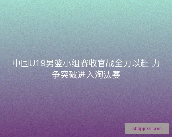 中国U19男篮小组赛收官战全力以赴 力争突破进入淘汰赛