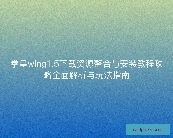 拳皇wing1.5下载资源整合与安装教程攻略全面解析与玩法指南