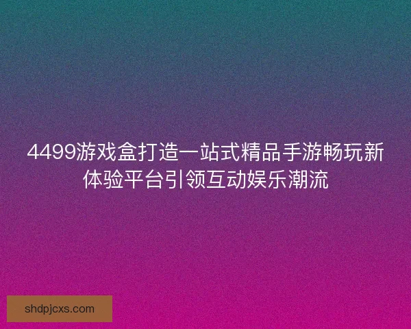 4499游戏盒打造一站式精品手游畅玩新体验平台引领互动娱乐潮流