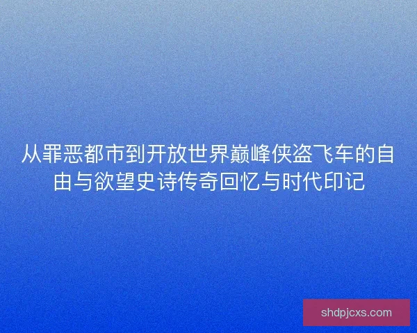 从罪恶都市到开放世界巅峰侠盗飞车的自由与欲望史诗传奇回忆与时代印记