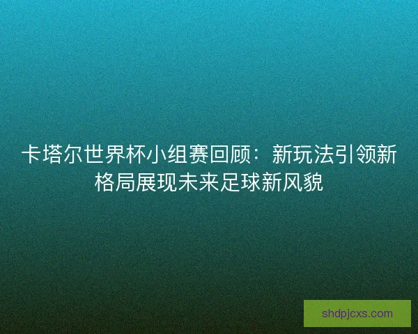 卡塔尔世界杯小组赛回顾：新玩法引领新格局展现未来足球新风貌
