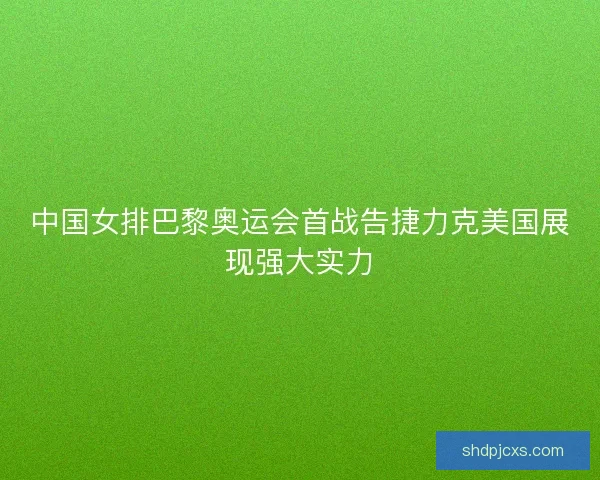 中国女排巴黎奥运会首战告捷力克美国展现强大实力
