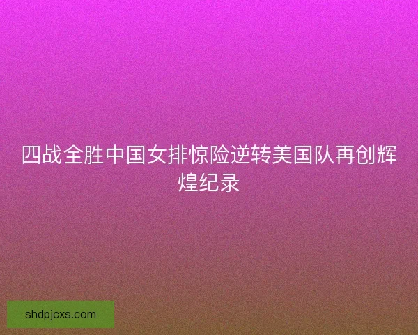 四战全胜中国女排惊险逆转美国队再创辉煌纪录