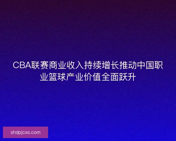 CBA联赛商业收入持续增长推动中国职业篮球产业价值全面跃升