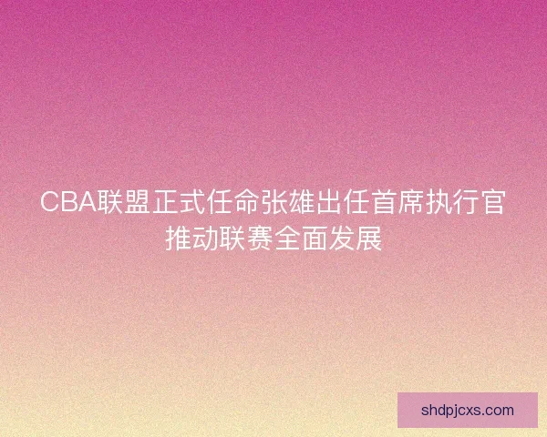 CBA联盟正式任命张雄出任首席执行官推动联赛全面发展