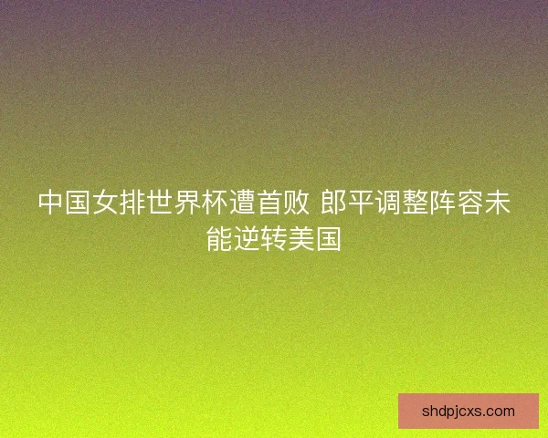 中国女排世界杯遭首败 郎平调整阵容未能逆转美国