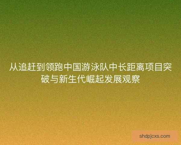 从追赶到领跑中国游泳队中长距离项目突破与新生代崛起发展观察